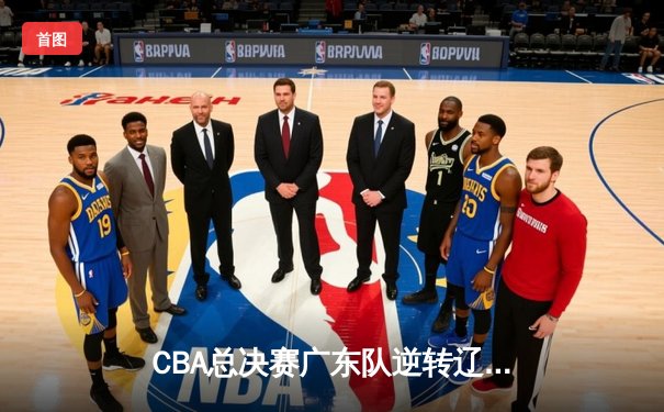 CBA总决赛广东队逆转辽宁夺得队史第十二冠，赵睿荣膺MVP创纪录