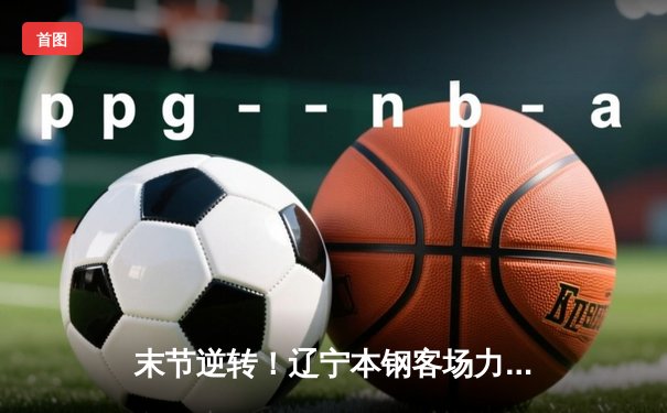 末节逆转！辽宁本钢客场力克新疆伊力特，总决赛大比分2-0领先