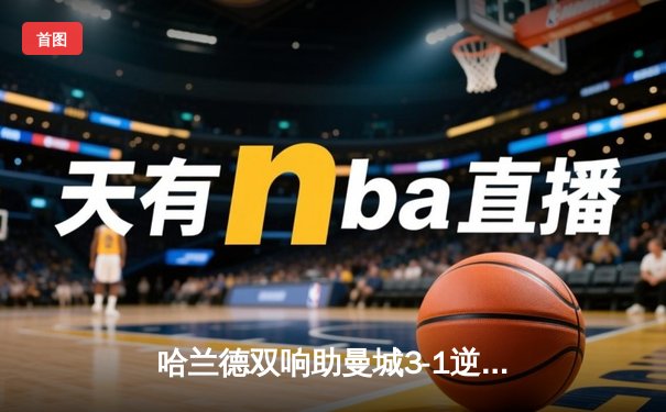 哈兰德双响助曼城3-1逆转曼联，英超天王山之战再现经典