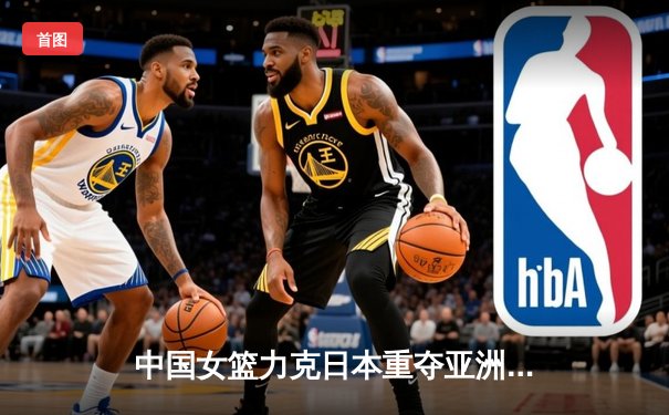 中国女篮力克日本重夺亚洲杯 韩旭23分主宰内线李梦关键三分定乾坤