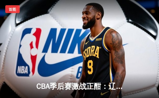 CBA季后赛激战正酣：辽宁本钢逆转广东宏远，赵继伟砍下28分率队取胜