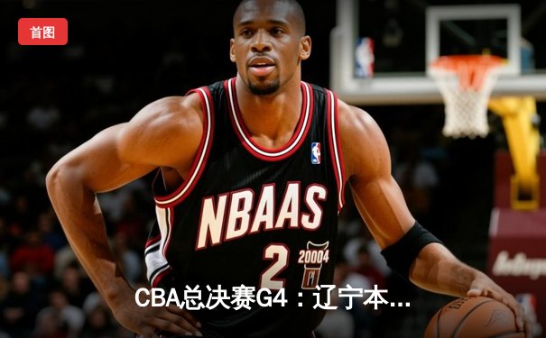 CBA总决赛G4：辽宁本钢加时险胜浙江广厦 赵继伟砍下33分率队夺赛点