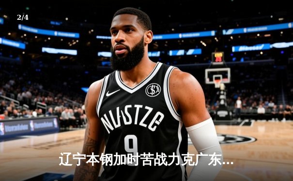 辽宁本钢加时苦战力克广东宏远，赵继伟37+8+5率队夺赛点 - 2