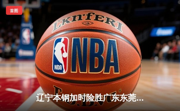 辽宁本钢加时险胜广东东莞大益 CBA半决赛上演史诗级对决
