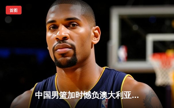 中国男篮加时憾负澳大利亚，胡金秋27+7闪耀赛场