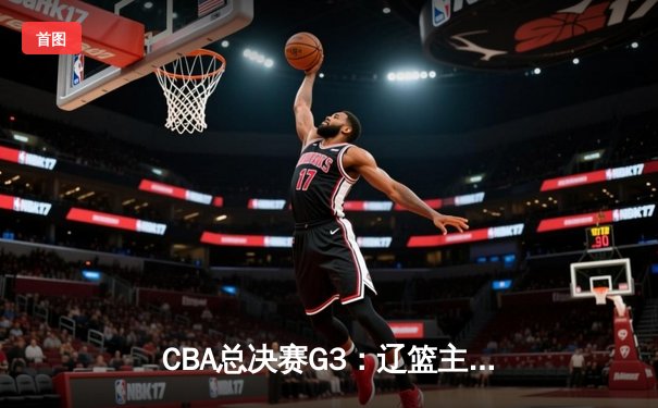 CBA总决赛G3：辽篮主场加时逆转广东 张镇麟35+10成关键先生