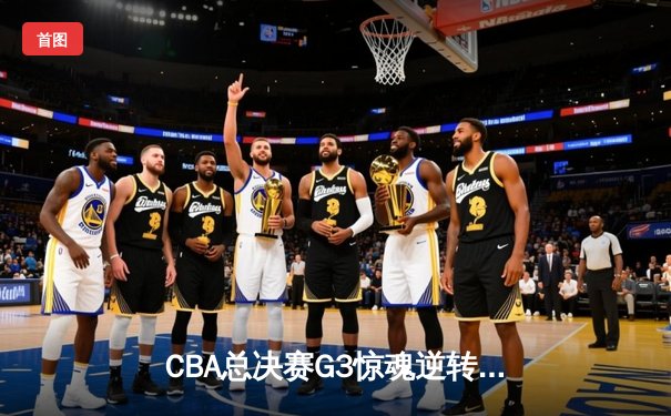 CBA总决赛G3惊魂逆转！辽宁本钢加时险胜新疆飞虎夺赛点