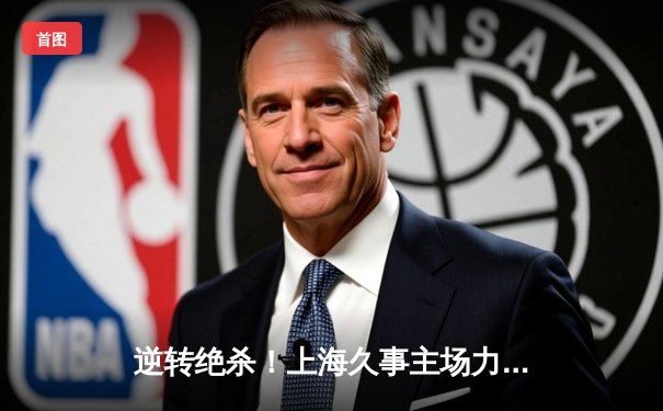逆转绝杀！上海久事主场力克广东东莞大益，王哲林关键封盖锁定胜局