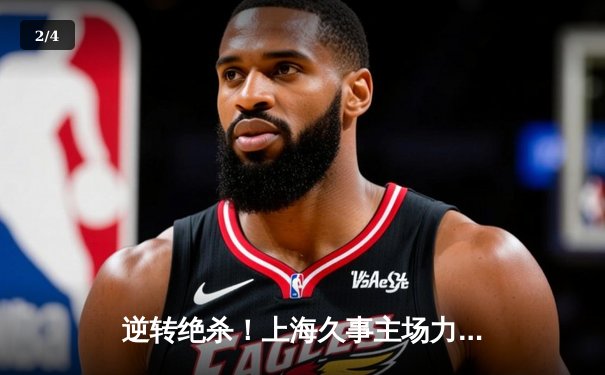 逆转绝杀！上海久事主场力克广东东莞大益，王哲林关键封盖锁定胜局 - 2