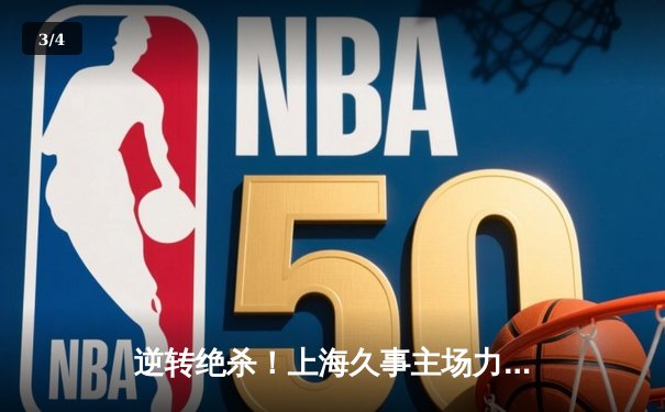 逆转绝杀！上海久事主场力克广东东莞大益，王哲林关键封盖锁定胜局 - 3