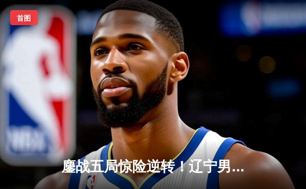 鏖战五局惊险逆转！辽宁男篮客场力克广东，总决赛大比分2-1领先