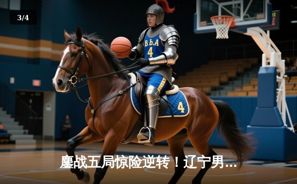 鏖战五局惊险逆转！辽宁男篮客场力克广东，总决赛大比分2-1领先 - 3