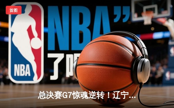 总决赛G7惊魂逆转！辽宁男篮加时力克新疆，卫冕CBA总冠军