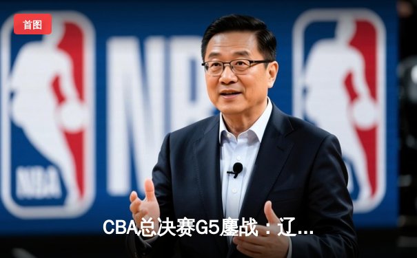 CBA总决赛G5鏖战：辽宁逆转广东夺赛点，张镇麟关键三分定乾坤