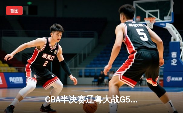 CBA半决赛辽粤大战G5：辽宁逆转广东晋级总决赛，张镇麟关键三分定乾坤