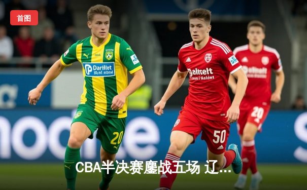 CBA半决赛鏖战五场 辽宁本钢逆转广东宏远晋级总决赛
